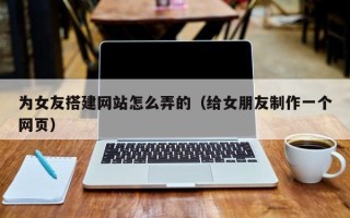 乳山为女友搭建网站怎么弄的（给女朋友制作一个网页）
